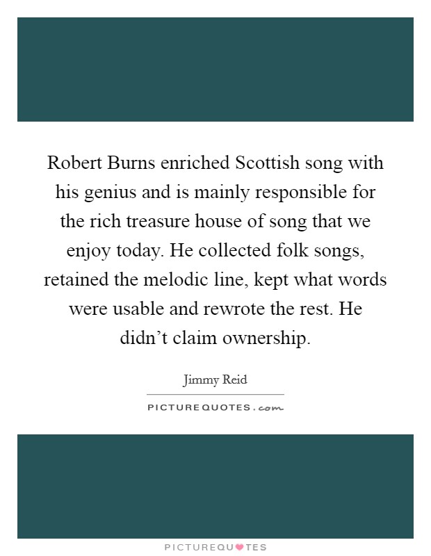 Robert Burns enriched Scottish song with his genius and is mainly responsible for the rich treasure house of song that we enjoy today. He collected folk songs, retained the melodic line, kept what words were usable and rewrote the rest. He didn't claim ownership Picture Quote #1