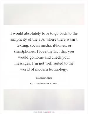 I would absolutely love to go back to the simplicity of the  80s, where there wasn’t texting, social media, iPhones, or smartphones. I love the fact that you would go home and check your messages. I’m not well suited to the world of modern technology Picture Quote #1