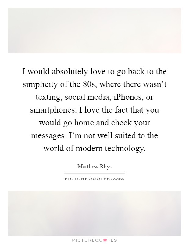 I would absolutely love to go back to the simplicity of the  80s, where there wasn't texting, social media, iPhones, or smartphones. I love the fact that you would go home and check your messages. I'm not well suited to the world of modern technology Picture Quote #1