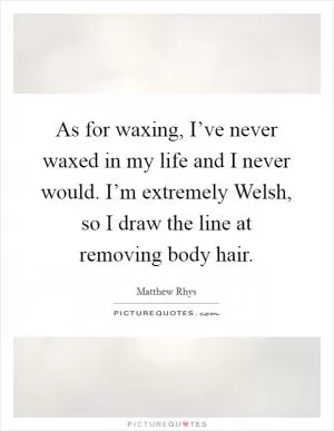 As for waxing, I’ve never waxed in my life and I never would. I’m extremely Welsh, so I draw the line at removing body hair Picture Quote #1