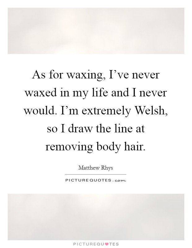 As for waxing, I've never waxed in my life and I never would. I'm extremely Welsh, so I draw the line at removing body hair Picture Quote #1