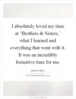 I absolutely loved my time at ‘Brothers and Sisters,’ what I learned and everything that went with it. It was an incredibly formative time for me Picture Quote #1
