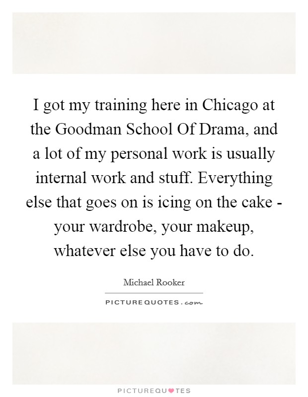 I got my training here in Chicago at the Goodman School Of Drama, and a lot of my personal work is usually internal work and stuff. Everything else that goes on is icing on the cake - your wardrobe, your makeup, whatever else you have to do Picture Quote #1