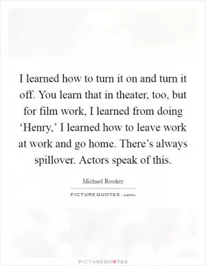 I learned how to turn it on and turn it off. You learn that in theater, too, but for film work, I learned from doing ‘Henry,’ I learned how to leave work at work and go home. There’s always spillover. Actors speak of this Picture Quote #1