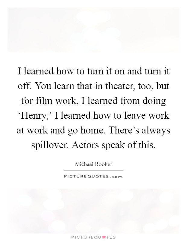 I learned how to turn it on and turn it off. You learn that in theater, too, but for film work, I learned from doing ‘Henry,' I learned how to leave work at work and go home. There's always spillover. Actors speak of this Picture Quote #1