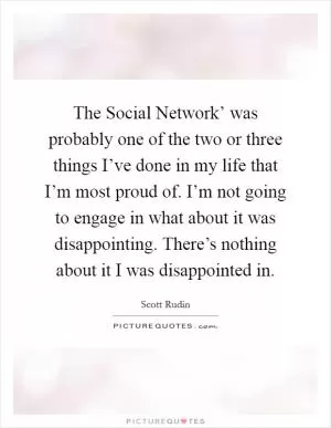 The Social Network’ was probably one of the two or three things I’ve done in my life that I’m most proud of. I’m not going to engage in what about it was disappointing. There’s nothing about it I was disappointed in Picture Quote #1