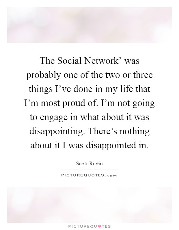 The Social Network' was probably one of the two or three things I've done in my life that I'm most proud of. I'm not going to engage in what about it was disappointing. There's nothing about it I was disappointed in Picture Quote #1
