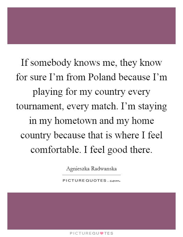 If somebody knows me, they know for sure I’m from Poland because I’m playing for my country every tournament, every match. I’m staying in my hometown and my home country because that is where I feel comfortable. I feel good there Picture Quote #1