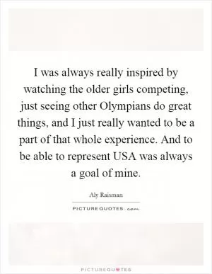 I was always really inspired by watching the older girls competing, just seeing other Olympians do great things, and I just really wanted to be a part of that whole experience. And to be able to represent USA was always a goal of mine Picture Quote #1