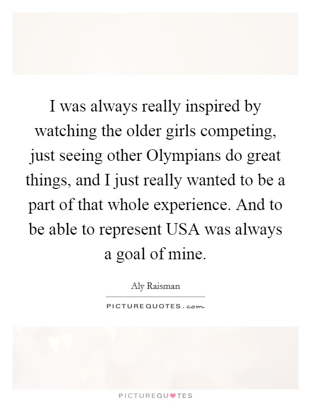 I was always really inspired by watching the older girls competing, just seeing other Olympians do great things, and I just really wanted to be a part of that whole experience. And to be able to represent USA was always a goal of mine Picture Quote #1