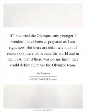 If I had tried the Olympics any younger, I wouldn’t have been as prepared as I am right now. But there are definitely a ton of juniors out there, all around the world and in the USA, that if there was no age limit, they could definitely make the Olympic team Picture Quote #1