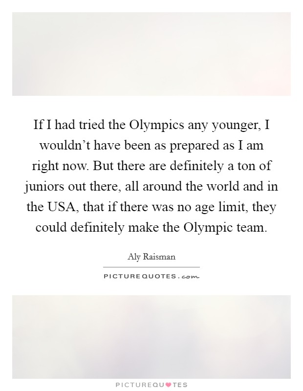 If I had tried the Olympics any younger, I wouldn't have been as prepared as I am right now. But there are definitely a ton of juniors out there, all around the world and in the USA, that if there was no age limit, they could definitely make the Olympic team Picture Quote #1