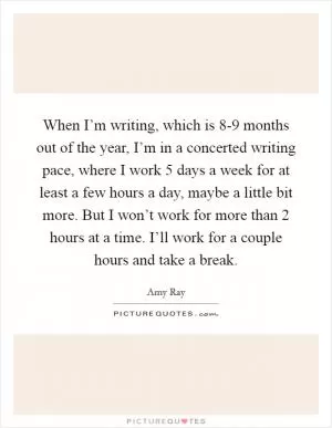 When I’m writing, which is 8-9 months out of the year, I’m in a concerted writing pace, where I work 5 days a week for at least a few hours a day, maybe a little bit more. But I won’t work for more than 2 hours at a time. I’ll work for a couple hours and take a break Picture Quote #1