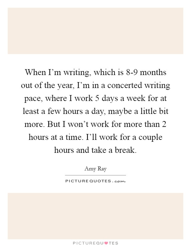 When I'm writing, which is 8-9 months out of the year, I'm in a concerted writing pace, where I work 5 days a week for at least a few hours a day, maybe a little bit more. But I won't work for more than 2 hours at a time. I'll work for a couple hours and take a break Picture Quote #1