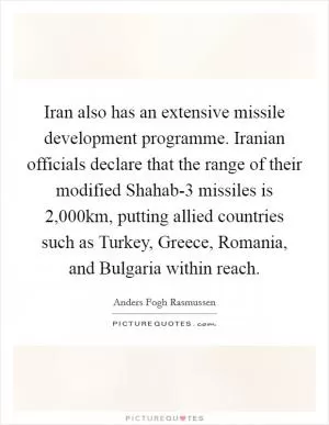 Iran also has an extensive missile development programme. Iranian officials declare that the range of their modified Shahab-3 missiles is 2,000km, putting allied countries such as Turkey, Greece, Romania, and Bulgaria within reach Picture Quote #1