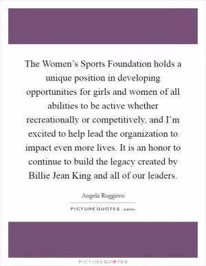 The Women’s Sports Foundation holds a unique position in developing opportunities for girls and women of all abilities to be active whether recreationally or competitively, and I’m excited to help lead the organization to impact even more lives. It is an honor to continue to build the legacy created by Billie Jean King and all of our leaders Picture Quote #1