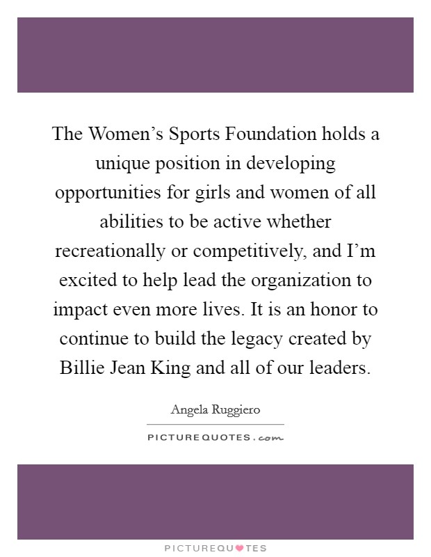 The Women's Sports Foundation holds a unique position in developing opportunities for girls and women of all abilities to be active whether recreationally or competitively, and I'm excited to help lead the organization to impact even more lives. It is an honor to continue to build the legacy created by Billie Jean King and all of our leaders Picture Quote #1