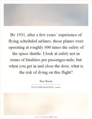 By 1931, after a few years’ experience of flying scheduled airlines, those planes were operating at roughly 600 times the safety of the space shuttle. I look at safety not in terms of fatalities per passenger-mile, but when you get in and close the door, what is the risk of dying on this flight? Picture Quote #1