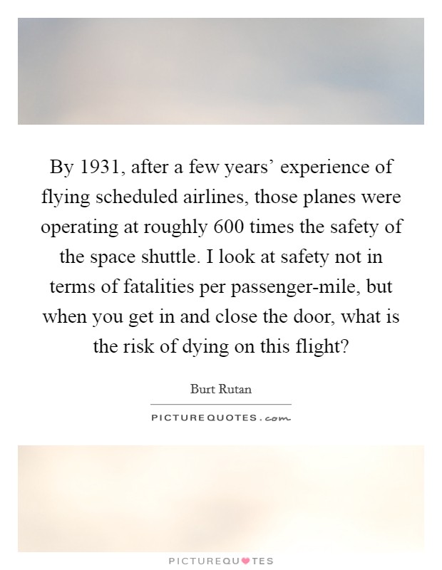 By 1931, after a few years' experience of flying scheduled airlines, those planes were operating at roughly 600 times the safety of the space shuttle. I look at safety not in terms of fatalities per passenger-mile, but when you get in and close the door, what is the risk of dying on this flight? Picture Quote #1