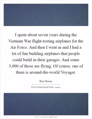 I spent about seven years during the Vietnam War flight-testing airplanes for the Air Force. And then I went in and I had a lot of fun building airplanes that people could build in their garages. And some 3,000 of those are flying. Of course, one of them is around-the-world Voyager Picture Quote #1