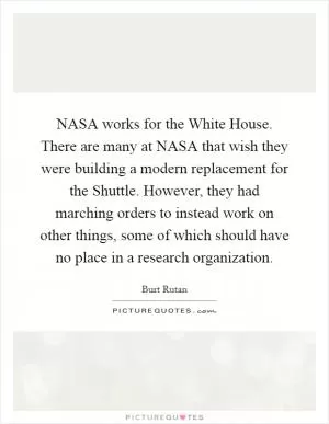 NASA works for the White House. There are many at NASA that wish they were building a modern replacement for the Shuttle. However, they had marching orders to instead work on other things, some of which should have no place in a research organization Picture Quote #1