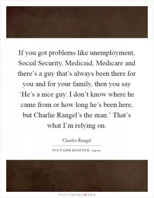 If you got problems like unemployment, Social Security, Medicaid, Medicare and there’s a guy that’s always been there for you and for your family, then you say ‘He’s a nice guy. I don’t know where he came from or how long he’s been here, but Charlie Rangel’s the man.’ That’s what I’m relying on Picture Quote #1