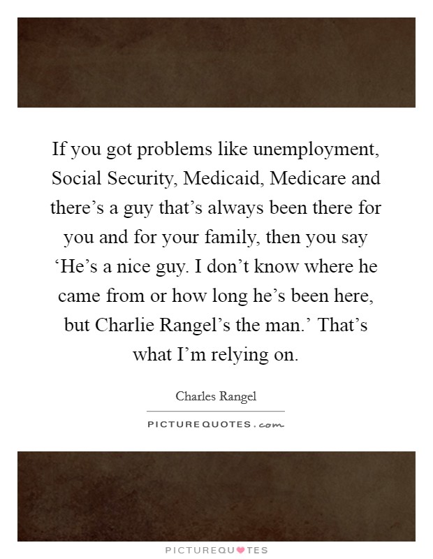 If you got problems like unemployment, Social Security, Medicaid, Medicare and there's a guy that's always been there for you and for your family, then you say ‘He's a nice guy. I don't know where he came from or how long he's been here, but Charlie Rangel's the man.' That's what I'm relying on Picture Quote #1