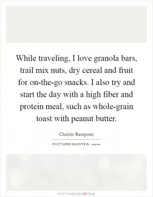 While traveling, I love granola bars, trail mix nuts, dry cereal and fruit for on-the-go snacks. I also try and start the day with a high fiber and protein meal, such as whole-grain toast with peanut butter Picture Quote #1