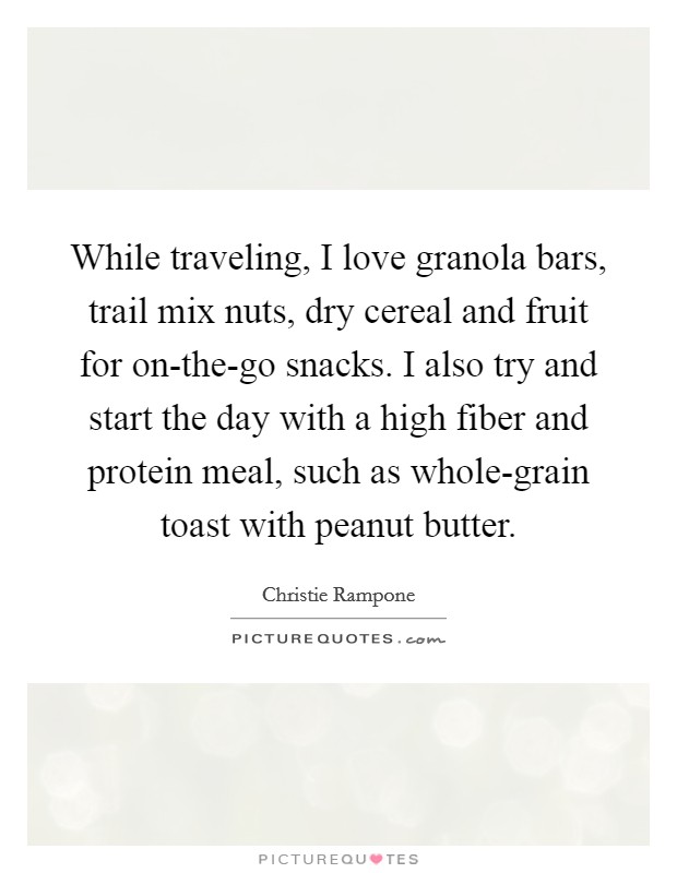 While traveling, I love granola bars, trail mix nuts, dry cereal and fruit for on-the-go snacks. I also try and start the day with a high fiber and protein meal, such as whole-grain toast with peanut butter Picture Quote #1