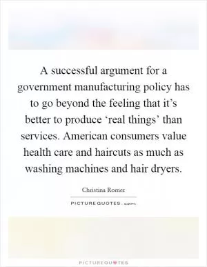 A successful argument for a government manufacturing policy has to go beyond the feeling that it’s better to produce ‘real things’ than services. American consumers value health care and haircuts as much as washing machines and hair dryers Picture Quote #1