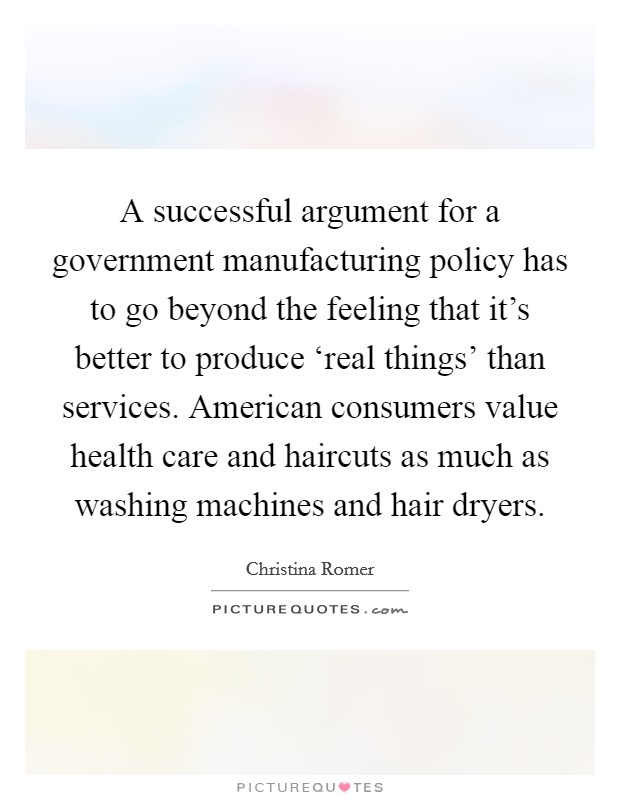 A successful argument for a government manufacturing policy has to go beyond the feeling that it's better to produce ‘real things' than services. American consumers value health care and haircuts as much as washing machines and hair dryers Picture Quote #1