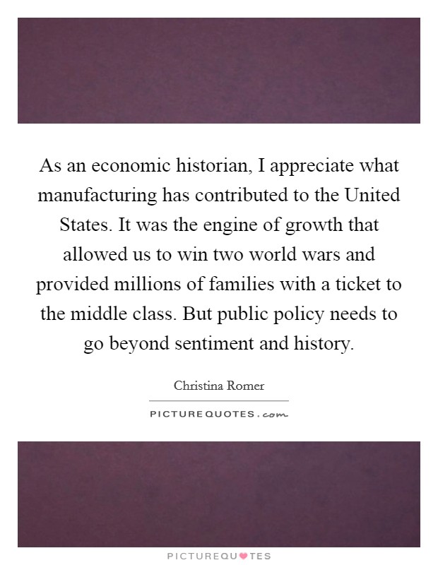 As an economic historian, I appreciate what manufacturing has contributed to the United States. It was the engine of growth that allowed us to win two world wars and provided millions of families with a ticket to the middle class. But public policy needs to go beyond sentiment and history Picture Quote #1