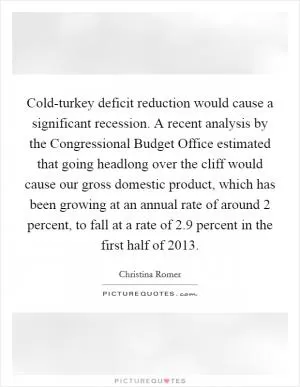 Cold-turkey deficit reduction would cause a significant recession. A recent analysis by the Congressional Budget Office estimated that going headlong over the cliff would cause our gross domestic product, which has been growing at an annual rate of around 2 percent, to fall at a rate of 2.9 percent in the first half of 2013 Picture Quote #1