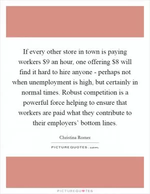 If every other store in town is paying workers $9 an hour, one offering $8 will find it hard to hire anyone - perhaps not when unemployment is high, but certainly in normal times. Robust competition is a powerful force helping to ensure that workers are paid what they contribute to their employers’ bottom lines Picture Quote #1