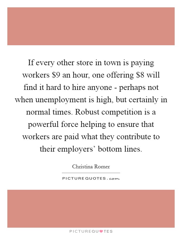 If every other store in town is paying workers $9 an hour, one offering $8 will find it hard to hire anyone - perhaps not when unemployment is high, but certainly in normal times. Robust competition is a powerful force helping to ensure that workers are paid what they contribute to their employers' bottom lines Picture Quote #1