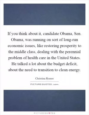 If you think about it, candidate Obama, Sen. Obama, was running on sort of long-run economic issues, like restoring prosperity to the middle class, dealing with the perennial problem of health care in the United States. He talked a lot about the budget deficit, about the need to transition to clean energy Picture Quote #1