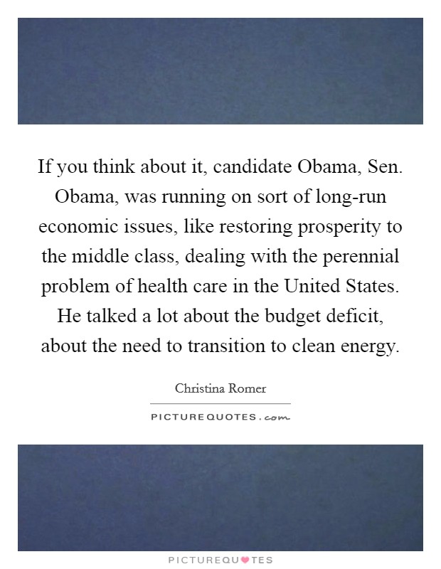 If you think about it, candidate Obama, Sen. Obama, was running on sort of long-run economic issues, like restoring prosperity to the middle class, dealing with the perennial problem of health care in the United States. He talked a lot about the budget deficit, about the need to transition to clean energy Picture Quote #1
