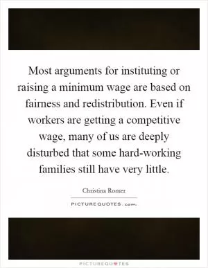 Most arguments for instituting or raising a minimum wage are based on fairness and redistribution. Even if workers are getting a competitive wage, many of us are deeply disturbed that some hard-working families still have very little Picture Quote #1