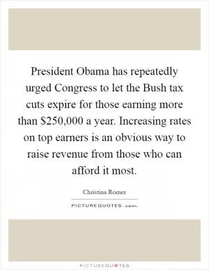 President Obama has repeatedly urged Congress to let the Bush tax cuts expire for those earning more than $250,000 a year. Increasing rates on top earners is an obvious way to raise revenue from those who can afford it most Picture Quote #1