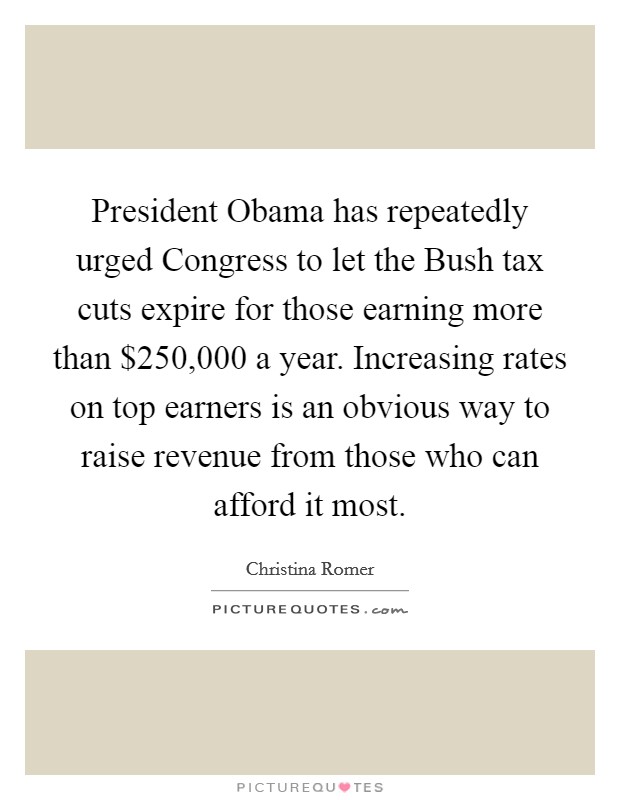 President Obama has repeatedly urged Congress to let the Bush tax cuts expire for those earning more than $250,000 a year. Increasing rates on top earners is an obvious way to raise revenue from those who can afford it most Picture Quote #1