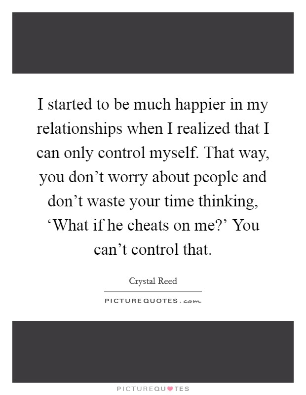 I started to be much happier in my relationships when I realized that I can only control myself. That way, you don't worry about people and don't waste your time thinking, ‘What if he cheats on me?' You can't control that Picture Quote #1