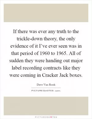 If there was ever any truth to the trickle-down theory, the only evidence of it I’ve ever seen was in that period of 1960 to 1965. All of sudden they were handing out major label recording contracts like they were coming in Cracker Jack boxes Picture Quote #1