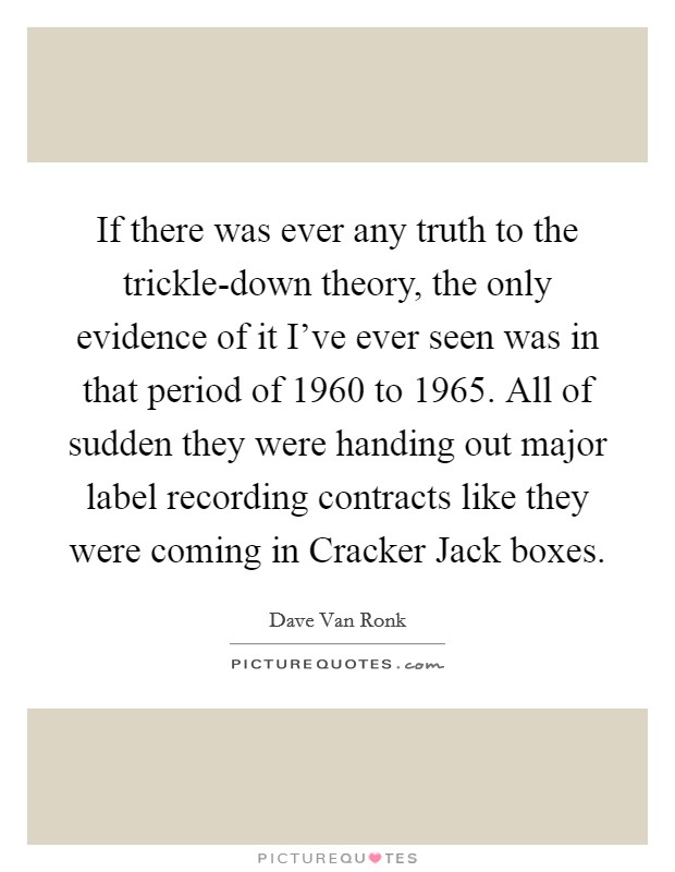 If there was ever any truth to the trickle-down theory, the only evidence of it I've ever seen was in that period of 1960 to 1965. All of sudden they were handing out major label recording contracts like they were coming in Cracker Jack boxes Picture Quote #1