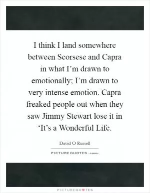 I think I land somewhere between Scorsese and Capra in what I’m drawn to emotionally; I’m drawn to very intense emotion. Capra freaked people out when they saw Jimmy Stewart lose it in ‘It’s a Wonderful Life Picture Quote #1