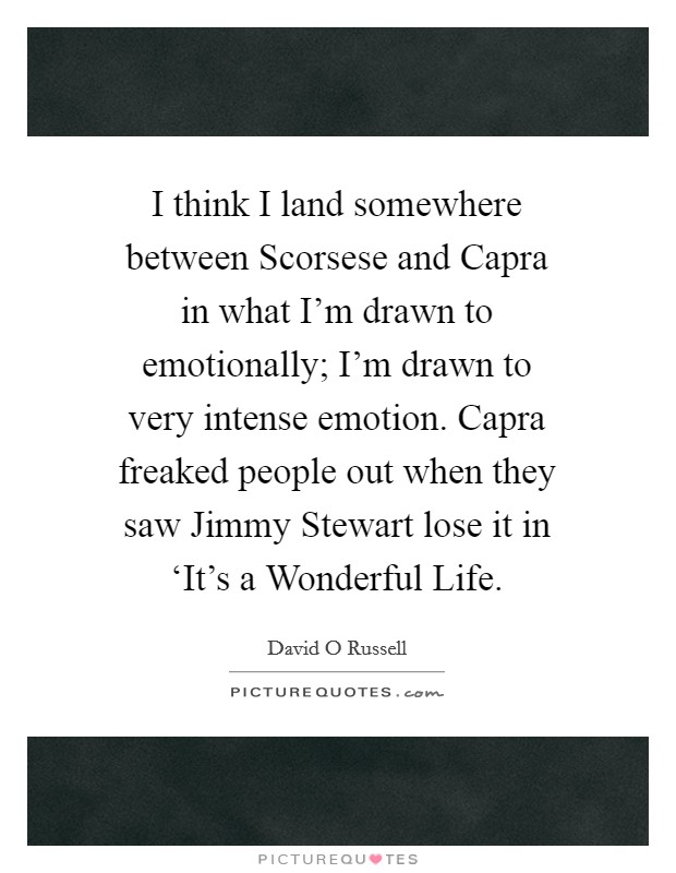 I think I land somewhere between Scorsese and Capra in what I'm drawn to emotionally; I'm drawn to very intense emotion. Capra freaked people out when they saw Jimmy Stewart lose it in ‘It's a Wonderful Life Picture Quote #1