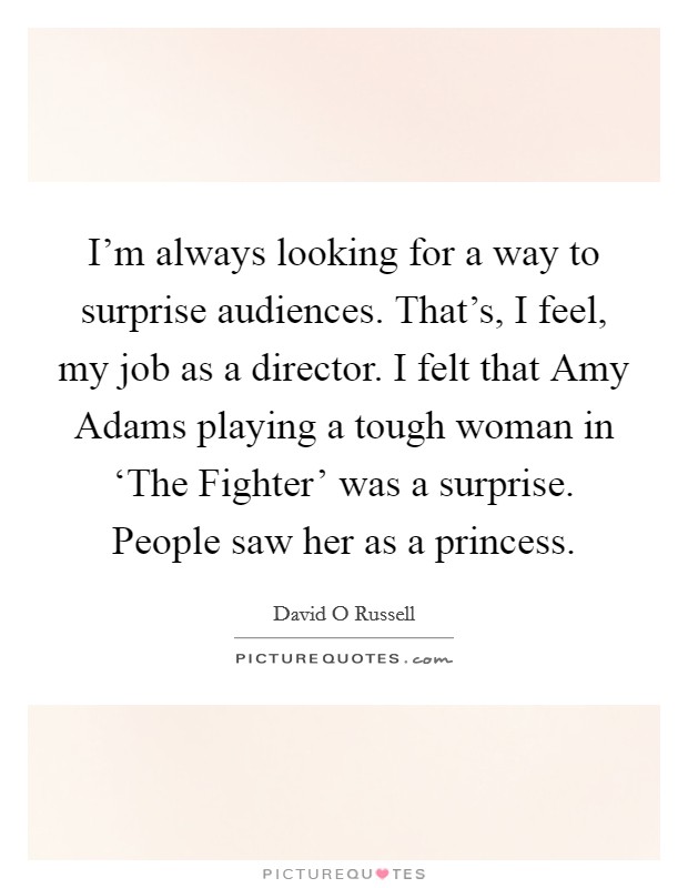 I'm always looking for a way to surprise audiences. That's, I feel, my job as a director. I felt that Amy Adams playing a tough woman in ‘The Fighter' was a surprise. People saw her as a princess Picture Quote #1