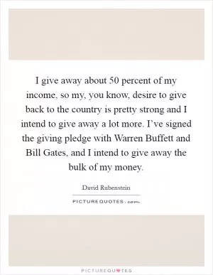 I give away about 50 percent of my income, so my, you know, desire to give back to the country is pretty strong and I intend to give away a lot more. I’ve signed the giving pledge with Warren Buffett and Bill Gates, and I intend to give away the bulk of my money Picture Quote #1