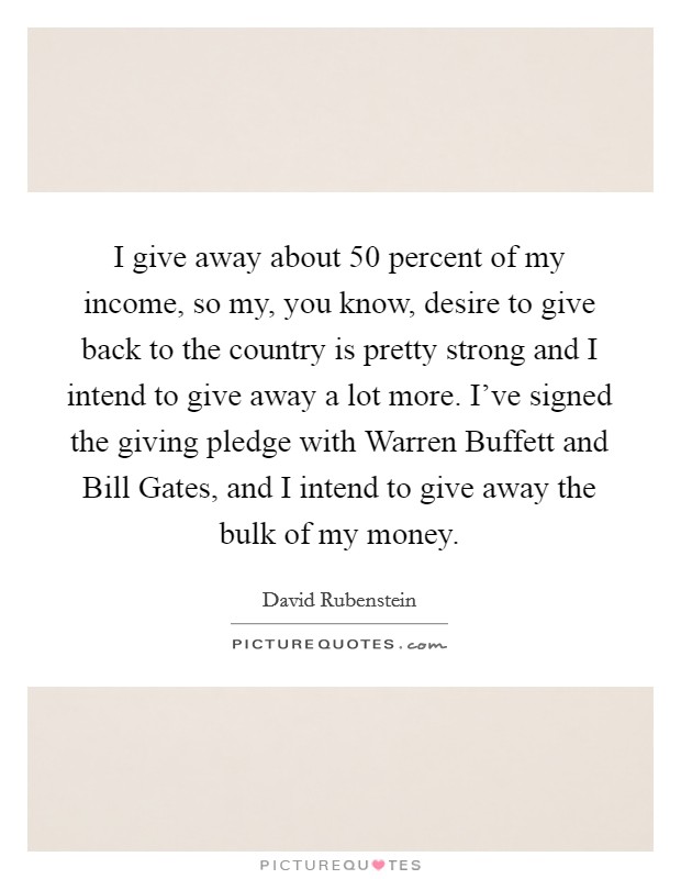 I give away about 50 percent of my income, so my, you know, desire to give back to the country is pretty strong and I intend to give away a lot more. I've signed the giving pledge with Warren Buffett and Bill Gates, and I intend to give away the bulk of my money Picture Quote #1
