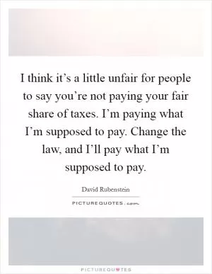 I think it’s a little unfair for people to say you’re not paying your fair share of taxes. I’m paying what I’m supposed to pay. Change the law, and I’ll pay what I’m supposed to pay Picture Quote #1
