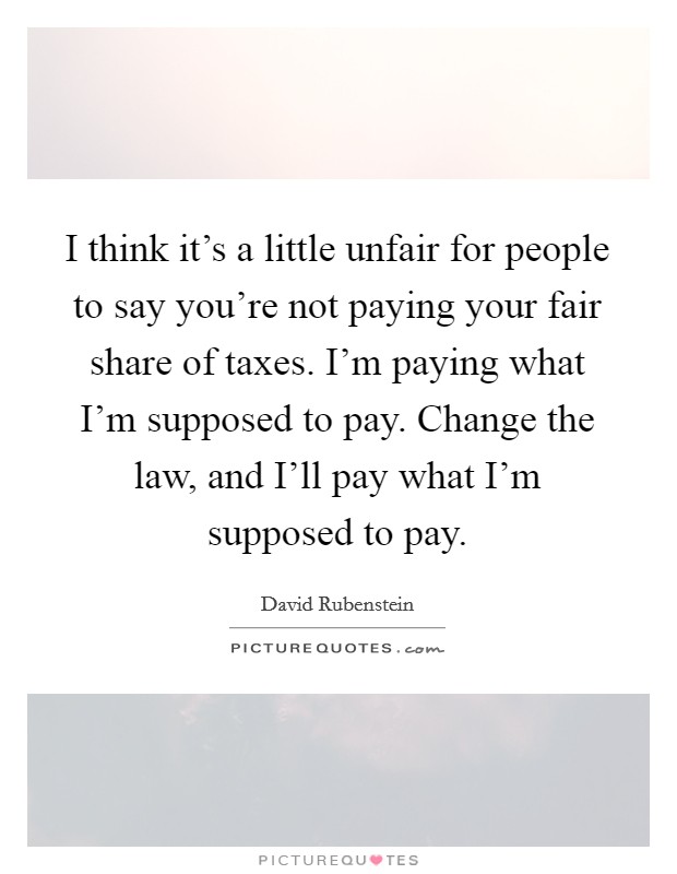 I think it's a little unfair for people to say you're not paying your fair share of taxes. I'm paying what I'm supposed to pay. Change the law, and I'll pay what I'm supposed to pay Picture Quote #1